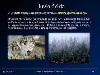 Eduardo Gómez
Lluvia ácida
Es un efecto regional, que ocasiona la llamada contaminación transfronteriza.
El término “lluvia ácida” fue empleado por primera vez a mediados del siglo XVIII
en Manchester, una de las primeras zonas industrializadas de Inglaterra. La acidez
del agua de lluvia corroía los metales, desteñía la ropa puesta a tender e, incluso,
hacía enfermar a las personas y dañaba gravemente a los vegetales.
13Efectos de la contaminación atmosférica
 