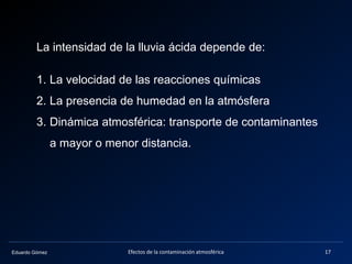Eduardo Gómez
La intensidad de la lluvia ácida depende de:
1. La velocidad de las reacciones químicas
2. La presencia de humedad en la atmósfera
3. Dinámica atmosférica: transporte de contaminantes
a mayor o menor distancia.
17Efectos de la contaminación atmosférica
 
