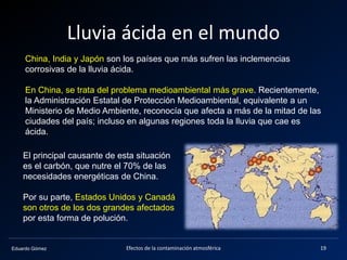 Eduardo Gómez
Lluvia ácida en el mundo
China, India y Japón son los países que más sufren las inclemencias
corrosivas de la lluvia ácida.
En China, se trata del problema medioambiental más grave. Recientemente,
la Administración Estatal de Protección Medioambiental, equivalente a un
Ministerio de Medio Ambiente, reconocía que afecta a más de la mitad de las
ciudades del país; incluso en algunas regiones toda la lluvia que cae es
ácida.
El principal causante de esta situación
es el carbón, que nutre el 70% de las
necesidades energéticas de China.
Por su parte, Estados Unidos y Canadá
son otros de los dos grandes afectados
por esta forma de polución.
19Efectos de la contaminación atmosférica
 