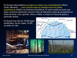 Eduardo Gómez
En Europa este problema se origina en países muy industrializados (Reino
Unido, Alemania, …) pero la lluvia ácida se traslada hacia los países
escandinavos debido a la dinámica atmosférica. El viento puede provocar que
estos corrosivos elementos recorran miles de kilómetros antes de precipitarse en
forma de lluvia, rocío, granizo, nieve o niebla, e incluso en forma de gases y
partículas ácidas.
En Suecia hay más de 18.000 lagos
acidificados, de los cuales 15.000
ya están sin vida.
20Efectos de la contaminación atmosférica
 