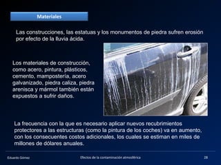 Eduardo Gómez
Materiales
Las construcciones, las estatuas y los monumentos de piedra sufren erosión
por efecto de la lluvia ácida.
Los materiales de construcción,
como acero, pintura, plásticos,
cemento, mampostería, acero
galvanizado, piedra caliza, piedra
arenisca y mármol también están
expuestos a sufrir daños.
La frecuencia con la que es necesario aplicar nuevos recubrimientos
protectores a las estructuras (como la pintura de los coches) va en aumento,
con los consecuentes costos adicionales, los cuales se estiman en miles de
millones de dólares anuales.
28Efectos de la contaminación atmosférica
 