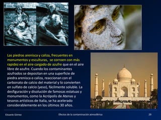 Eduardo Gómez
Las piedras arenisca y caliza, frecuentes en
monumentos y esculturas, se corroen con más
rapidez en el aire cargado de azufre que en el aire
libre de azufre. Cuando los contaminantes
azufrados se depositan en una superficie de
piedra arenisca o caliza, reaccionan con el
carbonato de calcio del material y lo convierten
en sulfato de calcio (yeso), fácilmente soluble. La
desfiguración y disolución de famosas estatuas y
monumentos, como la Acrópolis de Atenas y
tesoros artísticos de Italia, se ha acelerado
considerablemente en los últimos 30 años.
29Efectos de la contaminación atmosférica
 