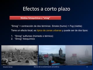 Eduardo Gómez
Efectos a corto plazo
Nieblas fotoquímicas y “smog”
“Smog” = contracción de dos términos: Smoke (humo) + Fog (niebla)
Tiene un efecto local, es típico de zonas urbanas y puede ser de dos tipos:
1. “Smog” sulfuroso (húmedo o térmico)
2. “Smog” fotoquímico
3Efectos de la contaminación atmosférica
 