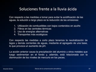 Eduardo Gómez
Soluciones frente a la lluvia ácida
Con respecto a las medidas a tomar para evitar la acidificación de las
aguas, la solución a largo plazo es la reducción de las emisiones:
1. Utilización de combustibles con bajos contenidos en azufre
2. Filtros en las centrales térmicas
3. Uso de energías alternativas
4. Transportes más ecológicos
Con respecto las medidas a corto plazo tenemos la neutralización de
lagos y demás corrientes de aguas, mediante el agregado de una base,
lo que provoca un aumento de pH.
La acción anterior causa la precipitación del aluminio y otros metales que
luego sedimentan en el fondo y, además, está relacionada con la
disminución de los niveles de mercurio en los peces.
33Efectos de la contaminación atmosférica
 