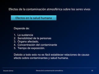 Eduardo Gómez
Efectos de la contaminación atmosférica sobre los seres vivos
Depende de:
1. La sustancia
2. Sensibilidad de la personas
3. Órgano afectado,
4. Concentración del contaminante
5. Tiempo de exposición.
Debido a todo esto no es fácil establecer relaciones de causa-
efecto sobre contaminantes y salud humana.
Efectos en la salud humana
35Efectos de la contaminación atmosférica
 
