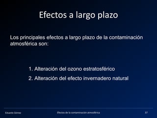 Eduardo Gómez
Efectos a largo plazo
Los principales efectos a largo plazo de la contaminación
atmosférica son:
1. Alteración del ozono estratosférico
2. Alteración del efecto invernadero natural
37Efectos de la contaminación atmosférica
 