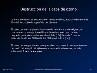 Eduardo Gómez
Destrucción de la capa de ozono
La capa de ozono se encuentra en la estratosfera, aproximadamente de
15 a 50 Km. sobre la superficie del planeta.
El ozono es un compuesto inestable de tres átomos de oxígeno, el
cual actúa como un potente filtro solar evitando el paso de una
pequeña parte de la radiación ultravioleta (UV) llamada B que se
extiende desde los 280 hasta los 320 nanómetros (nm)
El ozono es un gas tan escaso que, si en un momento lo separásemos
del resto del aire y lo atrajésemos a la superficie terrestre, tendría
solamente 3 mm de espesor.
38Efectos de la contaminación atmosférica
 