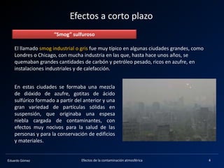 Eduardo Gómez
Efectos a corto plazo
“Smog” sulfuroso
El llamado smog industrial o gris fue muy típico en algunas ciudades grandes, como
Londres o Chicago, con mucha industria en las que, hasta hace unos años, se
quemaban grandes cantidades de carbón y petróleo pesado, ricos en azufre, en
instalaciones industriales y de calefacción.
En estas ciudades se formaba una mezcla
de dióxido de azufre, gotitas de ácido
sulfúrico formado a partir del anterior y una
gran variedad de partículas sólidas en
suspensión, que originaba una espesa
niebla cargada de contaminantes, con
efectos muy nocivos para la salud de las
personas y para la conservación de edificios
y materiales.
4Efectos de la contaminación atmosférica
 