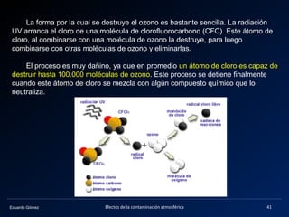 Eduardo Gómez
La forma por la cual se destruye el ozono es bastante sencilla. La radiación
UV arranca el cloro de una molécula de clorofluorocarbono (CFC). Este átomo de
cloro, al combinarse con una molécula de ozono la destruye, para luego
combinarse con otras moléculas de ozono y eliminarlas.
El proceso es muy dañino, ya que en promedio un átomo de cloro es capaz de
destruir hasta 100.000 moléculas de ozono. Este proceso se detiene finalmente
cuando este átomo de cloro se mezcla con algún compuesto químico que lo
neutraliza.
41Efectos de la contaminación atmosférica
 