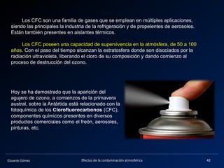 Eduardo Gómez
Los CFC son una familia de gases que se emplean en múltiples aplicaciones,
siendo las principales la industria de la refrigeración y de propelentes de aerosoles.
Están también presentes en aislantes térmicos.
Los CFC poseen una capacidad de supervivencia en la atmósfera, de 50 a 100
años. Con el paso del tiempo alcanzan la estratosfera donde son disociados por la
radiación ultravioleta, liberando el cloro de su composición y dando comienzo al
proceso de destrucción del ozono.
42Efectos de la contaminación atmosférica
Hoy se ha demostrado que la aparición del
agujero de ozono, a comienzos de la primavera
austral, sobre la Antártida está relacionado con la
fotoquímica de los Clorofluorocarbonos (CFC),
componentes químicos presentes en diversos
productos comerciales como el freón, aerosoles,
pinturas, etc.
 