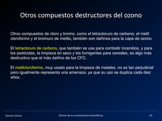 Eduardo Gómez
Otros compuestos de cloro y bromo, como el tetracloruro de carbono, el metil
cloroformo y el bromuro de metilo, también son dañinos para la capa de ozono.
El tetracloruro de carbono, que también se usa para combatir incendios, y para
los pesticidas, la limpieza en seco y los fumigantes para cereales, es algo más
destructivo que el más dañino de los CFC.
El metilcloroformo, muy usado para la limpieza de metales, no es tan perjudicial
pero igualmente representa una amenaza, ya que su uso se duplica cada diez
años.
Otros compuestos destructores del ozono
Efectos de la contaminación atmosférica 43
 