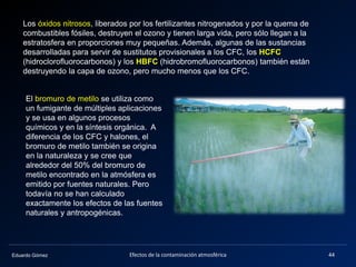 Eduardo Gómez Efectos de la contaminación atmosférica 44
Los óxidos nitrosos, liberados por los fertilizantes nitrogenados y por la quema de
combustibles fósiles, destruyen el ozono y tienen larga vida, pero sólo llegan a la
estratosfera en proporciones muy pequeñas. Además, algunas de las sustancias
desarrolladas para servir de sustitutos provisionales a los CFC, los HCFC
(hidroclorofluorocarbonos) y los HBFC (hidrobromofluorocarbonos) también están
destruyendo la capa de ozono, pero mucho menos que los CFC.
El bromuro de metilo se utiliza como
un fumigante de múltiples aplicaciones
y se usa en algunos procesos
químicos y en la síntesis orgánica. A
diferencia de los CFC y halones, el
bromuro de metilo también se origina
en la naturaleza y se cree que
alrededor del 50% del bromuro de
metilo encontrado en la atmósfera es
emitido por fuentes naturales. Pero
todavía no se han calculado
exactamente los efectos de las fuentes
naturales y antropogénicas.
 