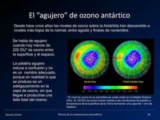 Eduardo Gómez
El “agujero” de ozono antártico
Desde hace unos años los niveles de ozono sobre la Antártida han descendido a
niveles más bajos de lo normal, entre agosto y finales de noviembre.
45Efectos de la contaminación atmosférica
Se habla de agujero
cuando hay menos de
220 DU* de ozono entre
la superficie y el espacio.
La palabra agujero
induce a confusión y no
es un nombre adecuado,
porque en realidad lo que
se produce es un
adelgazamiento en la
capa de ozono, sin que
llegue a producirse una
falta total del mismo.
* El nivel de ozono en la atmósfera se suele medir en Unidades Dobson
(DU). Si 100 DU de ozono fueran traídas a las condiciones de presión y
temperatura de la superficie de la Tierra formarían una capa de 1 mm de
espesor.
 