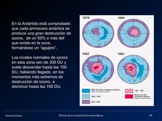 Eduardo Gómez Efectos de la contaminación atmosférica 46
En la Antártida está comprobado
que cada primavera antártica se
produce una gran destrucción de
ozono, de un 50% o más del
que existe en la zona,
formándose un “agujero”.
Los niveles normales de ozono
en esta zona son de 300 DU y
suele descender hasta las 150
DU, habiendo llegado, en los
momentos más extremos de
destrucción de ozono, a
disminuir hasta las 100 DU.
 