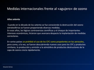 Eduardo Gómez
Medidas internacionales frente al «agujero» de ozono
Años setenta
Cuando en la década de los setenta se fue conociendo la destrucción del ozono
estratosférico se fueron proponiendo diversas medidas.
En esos años, las lógicas controversias científicas y el choque de importantes
intereses económicos, hicieron que avanzara despacio la implantación de medidas
correctoras.
En varios países se prohibió el uso de los CFC como propelentes en los aerosoles,
pero como, a la vez, se fueron descubriendo nuevos usos para los CFC y productos
similares, la producción y emisión a la atmósfera de productos destructores de la
capa de ozono crecía rápidamente.
 