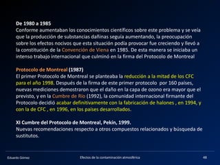 Eduardo Gómez Efectos de la contaminación atmosférica 48
De 1980 a 1985
Conforme aumentaban los conocimientos científicos sobre este problema y se veía
que la producción de substancias dañinas seguía aumentando, la preocupación
sobre los efectos nocivos que esta situación podía provocar fue creciendo y llevó a
la constitución de la Convención de Viena en 1985. De esta manera se iniciaba un
intenso trabajo internacional que culminó en la firma del Protocolo de Montreal
Protocolo de Montreal (1987)
El primer Protocolo de Montreal se planteaba la reducción a la mitad de los CFC
para el año 1998. Después de la firma de este primer protocolo por 160 países,
nuevas mediciones demostraron que el daño en la capa de ozono era mayor que el
previsto, y en la Cumbre de Río (1992), la comunidad internacional firmante del
Protocolo decidió acabar definitivamente con la fabricación de halones , en 1994, y
con la de CFC , en 1996, en los países desarrollados.
XI Cumbre del Protocolo de Montreal, Pekín, 1999.
Nuevas recomendaciones respecto a otros compuestos relacionados y búsqueda de
sustitutos.
 