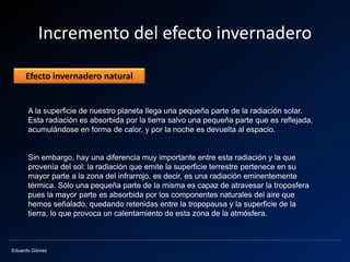 Eduardo Gómez
Incremento del efecto invernadero
A la superficie de nuestro planeta llega una pequeña parte de la radiación solar.
Esta radiación es absorbida por la tierra salvo una pequeña parte que es reflejada,
acumulándose en forma de calor, y por la noche es devuelta al espacio.
Sin embargo, hay una diferencia muy importante entre esta radiación y la que
provenía del sol: la radiación que emite la superficie terrestre pertenece en su
mayor parte a la zona del infrarrojo, es decir, es una radiación eminentemente
térmica. Sólo una pequeña parte de la misma es capaz de atravesar la troposfera
pues la mayor parte es absorbida por los componentes naturales del aire que
hemos señalado, quedando retenidas entre la tropopausa y la superficie de la
tierra, lo que provoca un calentamiento de esta zona de la atmósfera.
Efecto invernadero natural
 