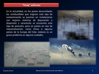 Eduardo Gómez
“Smog” sulfuroso
En la actualidad, en los países desarrollados
los combustibles que originan este tipo de
contaminación se queman en instalaciones
con mejores sistemas de depuración o
dispersión y raramente se encuentra este
tipo de polución, pero en países en vías de
industrialización, como China o algunos
países de la Europa del Este, todavía es un
grave problema en algunas ciudades.
5Efectos de la contaminación atmosférica
 
