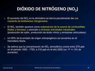 Eduardo Gómez
DIÓXIDO DE NITRÓGENO (NO2)
Efectos de la contaminación atmosférica 59
o El aumento del NO2 en la atmósfera se deriva parcialmente del uso
creciente de fertilizantes nitrogenados.
o El NO2 también aparece como subproducto de la quema de combustibles
fósiles y biomasa, y asociado a diversas actividades industriales
(producción de nylon, producción de ácido nítrico y emisiones vehiculares).
o Un 60% de la emisión de origen antropogénico se concentra en el
Hemisferio Norte.
o Se estima que la concentración de NO2 atmosférico creció entre 270 ppb
en el periodo 1000 - 1750, a 316 ppb en el año 2000 (un 17 +/- 5% de
aumento).
 