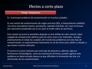 Eduardo Gómez
Efectos a corto plazo
Es el principal problema de contaminación en muchas ciudades.
Es una mezcla de contaminantes de origen primario (NOx e hidrocarburos volátiles)
con otros secundarios (ozono, peroxiacilo, radicales hidroxilo, etc.) que se forman
por reacciones producidas por la luz solar al incidir sobre los primeros.
Esta mezcla oscurece la atmósfera dejando un aire teñido de color marrón rojizo
cargado de componentes dañinos para los seres vivos y los materiales. Aunque
prácticamente en todas las ciudades del mundo hay problemas con este tipo de
contaminación, es especialmente importante en las de clima seco, cálido y soleado, y
que tienen muchos vehículos.
El verano es la peor estación para este tipo de polución y, además, algunos
fenómenos climatológicos, como las inversiones térmicas, pueden agravar este
problema en determinadas épocas ya que dificultan la renovación del aire y la
eliminación de los contaminantes.
“Smog” fotoquímico
6Efectos de la contaminación atmosférica
 