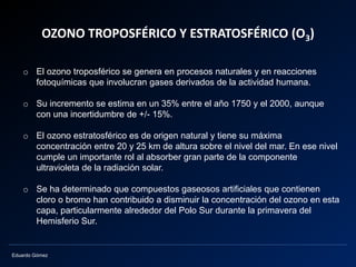 Eduardo Gómez
OZONO TROPOSFÉRICO Y ESTRATOSFÉRICO (O3)
o El ozono troposférico se genera en procesos naturales y en reacciones
fotoquímicas que involucran gases derivados de la actividad humana.
o Su incremento se estima en un 35% entre el año 1750 y el 2000, aunque
con una incertidumbre de +/- 15%.
o El ozono estratosférico es de origen natural y tiene su máxima
concentración entre 20 y 25 km de altura sobre el nivel del mar. En ese nivel
cumple un importante rol al absorber gran parte de la componente
ultravioleta de la radiación solar.
o Se ha determinado que compuestos gaseosos artificiales que contienen
cloro o bromo han contribuido a disminuir la concentración del ozono en esta
capa, particularmente alrededor del Polo Sur durante la primavera del
Hemisferio Sur.
 