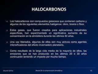 Eduardo Gómez
HALOCARBONOS
Efectos de la contaminación atmosférica 61
o Los halocarbonos son compuestos gaseosos que contienen carbono y
algunos de los siguientes elementos halógenos: cloro, bromo o flúor.
o Estos gases, que fueron creados para aplicaciones industriales
específicas, han experimentado un significativo aumento de su
concentración en la atmósfera durante los últimos 50 años.
o Una vez liberados, algunos de ellos son muy activos como agentes
intensificadores del efecto invernadero planetario.
o Como resultado de la larga vida media de la mayoría de ellos, las
emisiones que se han producido en los últimos 20 o 30 años
continuarán teniendo un impacto por mucho tiempo.
 