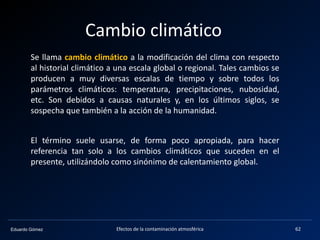 Eduardo Gómez
Cambio climático
Efectos de la contaminación atmosférica 62
Se llama cambio climático a la modificación del clima con respecto
al historial climático a una escala global o regional. Tales cambios se
producen a muy diversas escalas de tiempo y sobre todos los
parámetros climáticos: temperatura, precipitaciones, nubosidad,
etc. Son debidos a causas naturales y, en los últimos siglos, se
sospecha que también a la acción de la humanidad.
El término suele usarse, de forma poco apropiada, para hacer
referencia tan solo a los cambios climáticos que suceden en el
presente, utilizándolo como sinónimo de calentamiento global.
 