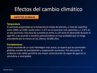 Eduardo Gómez
Efectos del cambio climático
Temperatura
El aumento proyectado en la temperatura media del planeta, a nivel de superficie
entre 1990 y el 2100, oscila entre + 1.4°C en el escenario más optimista, y + 5.8°C en
el más pesimista. Esta tasa de aumento es entre 2 y 10 veces el observado durante el
siglo XX, y de acuerdo a estudios paleoclimáticos es muy probable que no tenga
precedente por lo menos en los últimos 10.000 años.
Precipitaciones
Como resultado de un ciclo hidrológico más activo, se espera que los promedios
globales anuales de precipitación y evaporación aumenten. Por otra parte, el
ambiente más cálido permitirá una mayor concentración de vapor de agua en la
atmósfera, a nivel global.
ASPECTOS GLOBALES
 