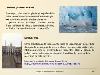 Eduardo Gómez Efectos de la contaminación atmosférica 65
Nivel del mar
Como resultado de la expansión térmica de los océanos y de pérdida
de masa de los campos de hielos y glaciares se proyecta hasta el año
2100 un aumento del nivel medio del mar entre + 8 cm y + 88 cm. De
todos modos, existe una considerable incertidumbre acerca de la
magnitud de este cambio.
Enlace para la simulación de la subida del nivel del mar:
http://flood.firetree.net/?ll=36.9850,-5.9106&z=8&t=2
Glaciares y campos de hielo
Es muy probable que los glaciares alejados de los
Polos continúen retrocediendo durante el siglo
XXI. Asimismo, debido al calentamiento
proyectado, existe una alta probabilidad que las
áreas cubiertas de nieve o permafrost, así como
los hielos marinos disminuyan su extensión.
 