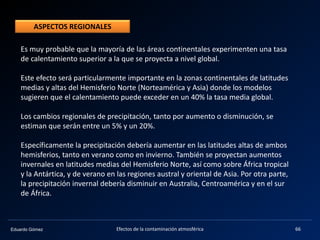 Eduardo Gómez Efectos de la contaminación atmosférica 66
Es muy probable que la mayoría de las áreas continentales experimenten una tasa
de calentamiento superior a la que se proyecta a nivel global.
Este efecto será particularmente importante en la zonas continentales de latitudes
medias y altas del Hemisferio Norte (Norteamérica y Asia) donde los modelos
sugieren que el calentamiento puede exceder en un 40% la tasa media global.
Los cambios regionales de precipitación, tanto por aumento o disminución, se
estiman que serán entre un 5% y un 20%.
Específicamente la precipitación debería aumentar en las latitudes altas de ambos
hemisferios, tanto en verano como en invierno. También se proyectan aumentos
invernales en latitudes medias del Hemisferio Norte, así como sobre África tropical
y la Antártica, y de verano en las regiones austral y oriental de Asia. Por otra parte,
la precipitación invernal debería disminuir en Australia, Centroamérica y en el sur
de África.
ASPECTOS REGIONALES
 