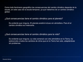 Eduardo Gómez
Como todo fenómeno geográfico las consecuencias del cambio climático depende de la
escala, en este caso de la escala temporal, ya que hablamos de un cambio climático
global.
¿Qué consecuencias tiene el cambio climático para el planeta?
Es evidente que ninguna. El planeta existirá incluso sin atmósfera. Para él el
cambio climático es irrelevante.
¿Qué consecuencias tiene el cambio climático para la vida?
Es evidente que ninguna. La vida comenzó con otra atmósfera en la Tierra, ha
sobrevivido a todos los cambios de clima que en la Tierra han sido, adaptándose
sin problemas.
 