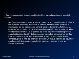 Eduardo Gómez Efectos de la contaminación atmosférica 69
¿Qué consecuencias tiene el cambio climático para el ecosistema mundial
actual?
Aquí empezamos a encontrar interacciones de importancia entre el clima y
las especies naturales. Si al final el cambio de clima no se produce la
distribución de las especies no variará, pero se tenderán a fortalecer las
especies secundarias de cada biocenosis que estén más adaptadas a las
condiciones extremas. Si el cambio de clima se produce esto significará
una rápida redistribución de las especies naturales, comenzando por las
más oportunistas y las más amoldables. Habrá un importante estrés
climático, pero al final se habrá de alcanzar un nuevo sistema de equilibrio
en el que quizá desaparezcan ciertas especies, pero en el que se
favorecerán otras.
 