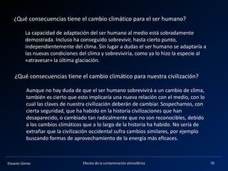 Eduardo Gómez Efectos de la contaminación atmosférica 70
¿Qué consecuencias tiene el cambio climático para el ser humano?
La capacidad de adaptación del ser humano al medio está sobradamente
demostrada. Incluso ha conseguido sobrevivir, hasta cierto punto,
independientemente del clima. Sin lugar a dudas el ser humano se adaptaría a
las nuevas condiciones del clima y sobreviviría, como ya lo hizo la especie al
«atravesar» la última glaciación.
¿Qué consecuencias tiene el cambio climático para nuestra civilización?
Aunque no hay duda de que el ser humano sobrevivirá a un cambio de clima,
también es cierto que esto implicaría una nueva relación con el medio, con lo
cual las claves de nuestra civilización deberán de cambiar. Sospechamos, con
cierta seguridad, que ha habido en la historia civilizaciones que han
desaparecido, o cambiado tan radicalmente que no son reconocibles, debido
a los cambios climáticos que a lo largo de la historia ha habido. No sería de
extrañar que la civilización occidental sufra cambios similares, por ejemplo
buscando formas de aprovechamiento de la energía más eficaces.
 