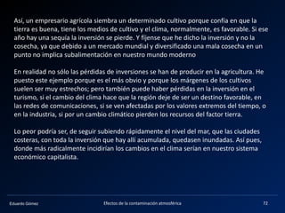 Eduardo Gómez Efectos de la contaminación atmosférica 72
Así, un empresario agrícola siembra un determinado cultivo porque confía en que la
tierra es buena, tiene los medios de cultivo y el clima, normalmente, es favorable. Si ese
año hay una sequía la inversión se pierde. Y fíjense que he dicho la inversión y no la
cosecha, ya que debido a un mercado mundial y diversificado una mala cosecha en un
punto no implica subalimentación en nuestro mundo moderno
En realidad no sólo las pérdidas de inversiones se han de producir en la agricultura. He
puesto este ejemplo porque es el más obvio y porque los márgenes de los cultivos
suelen ser muy estrechos; pero también puede haber pérdidas en la inversión en el
turismo, si el cambio del clima hace que la región deje de ser un destino favorable, en
las redes de comunicaciones, si se ven afectadas por los valores extremos del tiempo, o
en la industria, si por un cambio climático pierden los recursos del factor tierra.
Lo peor podría ser, de seguir subiendo rápidamente el nivel del mar, que las ciudades
costeras, con toda la inversión que hay allí acumulada, quedasen inundadas. Así pues,
donde más radicalmente incidirían los cambios en el clima serían en nuestro sistema
económico capitalista.
 