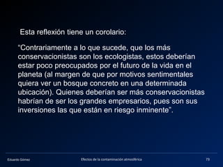 Eduardo Gómez Efectos de la contaminación atmosférica 73
Esta reflexión tiene un corolario:
“Contrariamente a lo que sucede, que los más
conservacionistas son los ecologistas, estos deberían
estar poco preocupados por el futuro de la vida en el
planeta (al margen de que por motivos sentimentales
quiera ver un bosque concreto en una determinada
ubicación). Quienes deberían ser más conservacionistas
habrían de ser los grandes empresarios, pues son sus
inversiones las que están en riesgo inminente”.
 