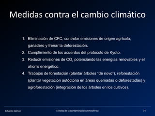 Eduardo Gómez
Medidas contra el cambio climático
Efectos de la contaminación atmosférica 74
1. Eliminación de CFC, controlar emisiones de origen agrícola,
ganadero y frenar la deforestación.
2. Cumplimiento de los acuerdos del protocolo de Kyoto.
3. Reducir emisiones de CO2 potenciando las energías renovables y el
ahorro energético.
4. Trabajos de forestación (plantar árboles “de novo”), reforestación
(plantar vegetación autóctona en áreas quemadas o deforestadas) y
agroforestación (integración de los árboles en los cultivos).
 