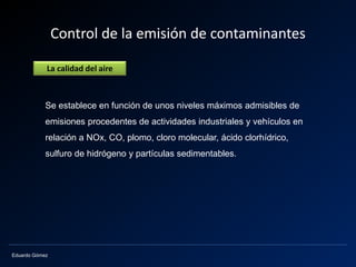 Eduardo Gómez
Control de la emisión de contaminantes
Se establece en función de unos niveles máximos admisibles de
emisiones procedentes de actividades industriales y vehículos en
relación a NOx, CO, plomo, cloro molecular, ácido clorhídrico,
sulfuro de hidrógeno y partículas sedimentables.
La calidad del aire
 