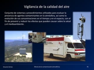 Eduardo Gómez
Vigilancia de la calidad del aire
Efectos de la contaminación atmosférica 76
Conjunto de sistemas y procedimientos utilizados para evaluar la
presencia de agentes contaminantes en la atmósfera, así como la
evolución de sus concentraciones en el tiempo y en el espacio, con el
fin de prevenir y reducir los efectos que pueden causar sobre la salud
y el medioambiente.
 