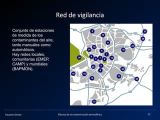 Eduardo Gómez
Red de vigilancia
Efectos de la contaminación atmosférica 77
Conjunto de estaciones
de medida de los
contaminantes del aire,
tanto manuales como
automáticos.
Hay redes locales,
comunitarias (EMEP,
CAMP) y mundiales
(BAPMON).
 