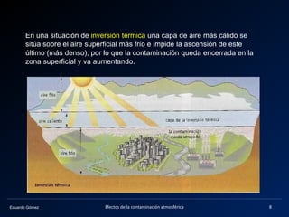 Eduardo Gómez
En una situación de inversión térmica una capa de aire más cálido se
sitúa sobre el aire superficial más frío e impide la ascensión de este
último (más denso), por lo que la contaminación queda encerrada en la
zona superficial y va aumentando.
8Efectos de la contaminación atmosférica
 