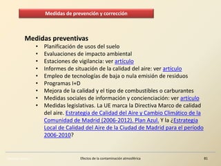 Eduardo Gómez Efectos de la contaminación atmosférica 81
Medidas preventivas
• Planificación de usos del suelo
• Evaluaciones de impacto ambiental
• Estaciones de vigilancia: ver artículo
• Informes de situación de la calidad del aire: ver artículo
• Empleo de tecnologías de baja o nula emisión de residuos
• Programas I+D
• Mejora de la calidad y el tipo de combustibles o carburantes
• Medidas sociales de información y concienciación: ver artículo
• Medidas legislativas. La UE marca la Directiva Marco de calidad
del aire. Estrategia de Calidad del Aire y Cambio Climático de la
Comunidad de Madrid (2006-2012). Plan Azul. Y la ¿Estrategia
Local de Calidad del Aire de la Ciudad de Madrid para el período
2006-2010?
Medidas de prevención y corrección
 