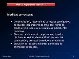 Eduardo Gómez Efectos de la contaminación atmosférica 82
Medidas correctoras
• Concentración y retención de partículas con equipos
adecuados (separadores de gravedad, filtros de
tejido, precipitadores electrostáticos, adsorbentes
húmedos.
• Sistemas de depuración de gases (con líquidos
disolventes, sólidos de retención, procesos de
combustión y procesos de reducción catalítica)
• Expulsión de los contaminantes por medio de
chimeneas adecuadas.
Medidas de prevención y corrección
 