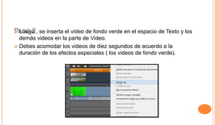 PASO 2 Luego , se inserta el video de fondo verde en el espacio de Texto y los
demás videos en la parte de Video.
 Debes acomodar los videos de diez segundos de acuerdo a la
duración de los efectos especiales ( los videos de fondo verde).
 