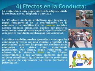 La imitación es muy importante en la adquisición de la conducta ya sea, adaptada o desviada. La TV ofrece modelos simbólicos, que juegan un papel fundamental en la conformación de la conducta y la modificación de  normas  sociales. Dichos modelos simbólicos pueden ser positivos (conductas normalmente aceptadas por la sociedad) o negativos (conductas rechazadas por la misma).  Los niños también pueden aprender a creer que las conductas agresivas son una solución aceptable a la provocación, ya que en los programas violentos estas conductas son vistas como moralmente justificables. Por último, según Feinbloom, los efectos de la violencia  física  en TV afectan selectivamente a los varones, mientras que las mujeres manifiestan igualmente fuertes reacciones por medio de expresiones no físicas (verbales o psicológicas). 