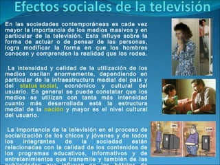 En las sociedades contemporáneas es cada vez mayor la importancia de los medios masivos y en particular de la televisión. Esta influye sobre la forma de actuar o de pensar de las personas, logra modificar la forma en que los hombres conocen y comprenden la realidad que los rodea. La intensidad y calidad de la utilización de los medios oscilan enormemente, dependiendo en particular de la infraestructura medial del país y del  status social , económico y cultural del usuario. En general se puede constatar que los medios se utilizan con tanta más intensidad cuanto más desarrollada está la estructura medial de la  nación  y mayor es el nivel cultural del usuario. La importancia de la televisión en el proceso de socialización de los chicos y jóvenes y de todos los integrantes de la sociedad están relacionadas con la calidad de los contenidos de los programas educativos, informativos y de entretenimientos que transmite y también de las publicidades que influyen en los hábitos de consumo de la población. Los medios son parte esencial de los  procesos  de comunicación en las sociedades modernas. 
