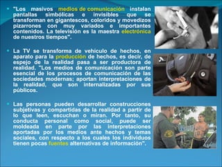 "Los masivos  medios de comunicación  instalan pantallas simbólicas e invisibles que se transforman en gigantescos, coloridos y movedizos pizarrones con muy variados e importantes contenidos. La televisión es la maestra  electrónica  de nuestros tiempos".  La TV se transforma de vehículo de hechos, en aparato para la  producción  de hechos, es decir, de espejo de la realidad pasa a ser productora de realidad. "Los medios de comunicación son parte esencial de los procesos de comunicación de las sociedades modernas; aportan interpretaciones de la realidad, que son internalizadas por sus públicos.  Las personas pueden desarrollar construcciones subjetivas y compartidas de la realidad a partir de lo que leen, escuchan o miran. Por tanto, su conducta personal como social, puede ser moldeada en parte por las interpretaciones aportadas por los medios ante hechos y temas sociales, con respecto a los cuales los individuos tienen pocas  fuentes  alternativas de información". 