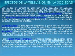 Los medios en general se usan con un fin específico, la audiencia selecciona el medio y los contenidos según sus necesidades, hay quienes prefieren informarse y otros ven series porque les gusta identificarse con la realidad en ellas representada. Así,  los  hombres de clase social  alta suelen ver programas de actualidad, informativos, deportes y concursos; mientras que  las mujeres con un nivel de educación bajo , de una clase social inferior y que no trabajan, ven más televisión que los anteriores y ven series, películas y programas infantiles.  La tercera edad  ve todo tipo de programas, y junto con las personas de menor nivel intelectual, son los que más tiempo ven la televisión, porque es su forma de entretenimiento y es su medio preferido de ocio. Gran parte de  los adultos  utilizan la televisión a falta de compañía para no sentirse tan solos. También hay otras actividades sociales para estos usos, como los hobbies, los amigos, la familia, etc.  Para  Rafael Roda Fernández  los medios realizan operaciones como: mostrar las políticas de los gobiernos, muestra las características de las personas de clase social o raza que nos son distantes o ajenos y datos sobre aspectos de la realidad a los que no se puede acceder fácilmente. Con esto se crea un corpus de conocimientos compartidos por la audiencia. . 