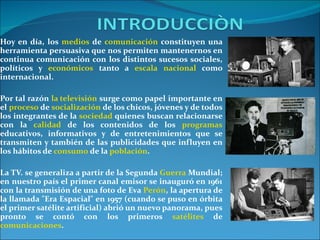 Hoy en día, los  medios  de  comunicación  constituyen una herramienta persuasiva que nos permiten mantenernos en continua comunicación con los distintos sucesos sociales, políticos y  económicos  tanto a  escala   nacional  como internacional.  Por tal razón  la televisión  surge como papel importante en el  proceso  de  socialización  de los chicos, jóvenes y de todos los integrantes de la  sociedad  quienes buscan relacionarse con la  calidad  de los contenidos de los  programas  educativos, informativos y de entretenimientos que se transmiten y también de las publicidades que influyen en los hábitos de  consumo  de la  población . La TV. se generaliza a partir de la Segunda  Guerra  Mundial; en nuestro país el primer canal emisor se inauguró en 1961 con la transmisión de una foto de Eva  Perón , la apertura de la llamada "Era Espacial" en 1957 (cuando se puso en órbita el primer satélite artificial) abrió un nuevo panorama, pues pronto se contó con los primeros  satélites  de  comunicaciones . 