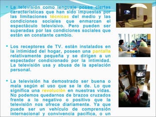 La televisión como lenguaje posee ciertas características que han sido impuestas por las limitaciones  técnicas  del medio y las condiciones sociales que enmarcan el espectáculo televisivo. Pero pueden ser superadas por las condiciones sociales que están en constante cambio. Los receptores de TV. están instalados en la intimidad del hogar, poseen una  pantalla  relativamente pequeña y se dirigen a un espectador condicionado por la intimidad. La televisión usa y abusa de la apelación personal. La televisión ha demostrado ser buena o mala según el uso que se le de. Lo que significa una  revolución  en nuestras vidas. No podemos quedarnos de brazos cruzados frente a lo negativo o positivo que la televisión nos ofrece diariamente. Ya que puede ser un vehículo de comprensión internacional y convivencia pacífica, o un canal de odio y agresión.  La TV. nos ha puesto frente a algo totalmente nuevo. Es preciso idear nuevos  métodos  para estos nuevos medios. 