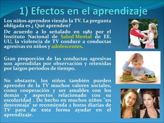 Los niños aprenden viendo la TV. La pregunta obligada es ¿ Qué aprenden? De acuerdo a lo señalado en 1982 por el Instituto Nacional de  Salud Mental  de EE. UU, la violencia de TV conduce a conductas agresivas en niños y  adolescentes .  Gran proporción de las conductas agresivas son aprendidas por observación y retenidas por largos períodos de tiempo.  No obstante, los niños también pueden aprender de la TV muchos valores sociales, como cooperación y ser amables con los demás y aspectos relacionado con su escolaridad . De hecho en muchos niños "en desventaja" se recomienda 2 horas diarias de TV para de esta forma ayudar en el aprendizaje. 